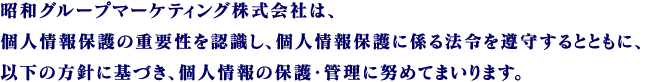 昭和グループマーケティング株式会社は、個人情報保護の重要性を認識し、個人情報保護に係る法令を遵守するとともに、以下の方針に基づき、個人情報の保護・管理に努めてまいります。